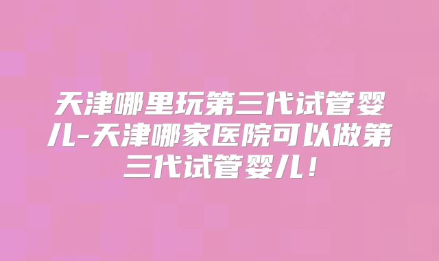 天津哪里玩第三代试管婴儿-天津哪家医院可以做第三代试管婴儿!