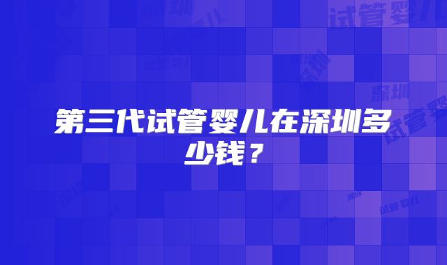 第三代试管婴儿在深圳多少钱?