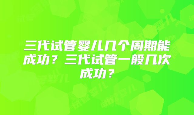 三代试管婴儿几个周期能成功?三代试管一般几次成功?