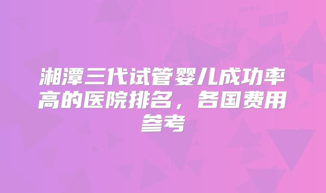 湘潭三代试管婴儿成功率高的医院排名，各国费用参考