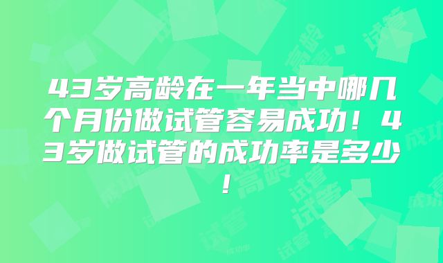43岁高龄在一年当中哪几个月份做试管容易成功!43岁做试管的成功率是多少!