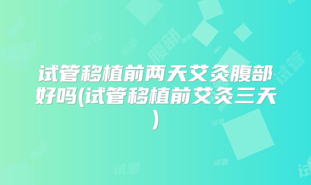 试管移植前两天艾灸腹部好吗(试管移植前艾灸三天)