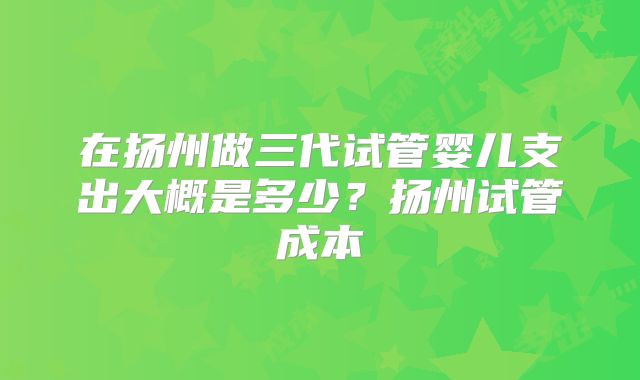在扬州做三代试管婴儿支出大概是多少？扬州试管成本
