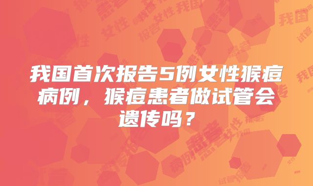 我国首次报告5例女性猴痘病例,猴痘患者做试管会遗传吗?