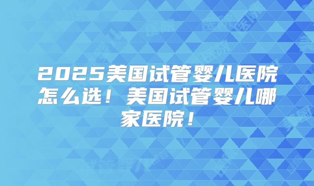 2025美国试管婴儿医院怎么选!美国试管婴儿哪家医院!