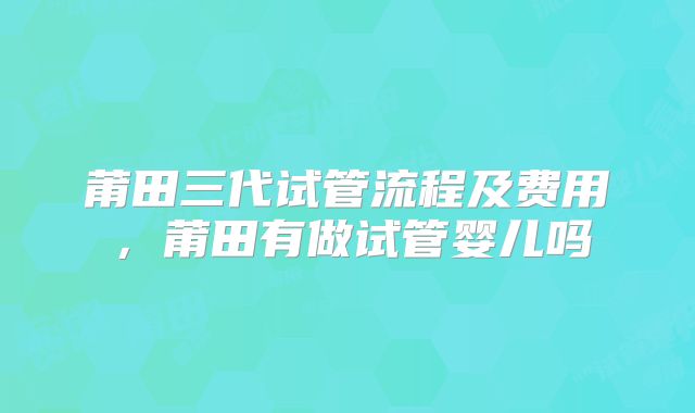 莆田三代试管流程及费用，莆田有做试管婴儿吗