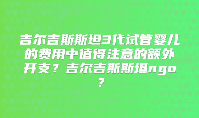 吉尔吉斯斯坦3代试管婴儿的费用中值得注意的额外开支?吉尔吉斯斯坦ngo?