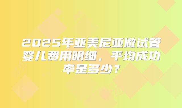 2025年亚美尼亚做试管婴儿费用明细，平均成功率是多少？