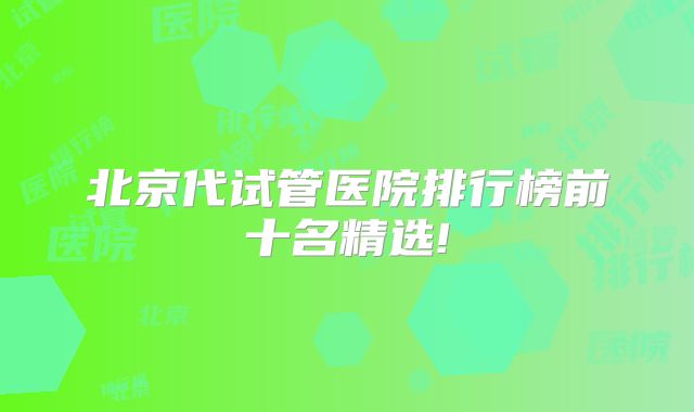 北京代试管医院排行榜前十名精选!