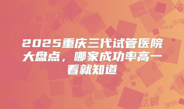 2025重庆三代试管医院大盘点,哪家成功率高一看就知道