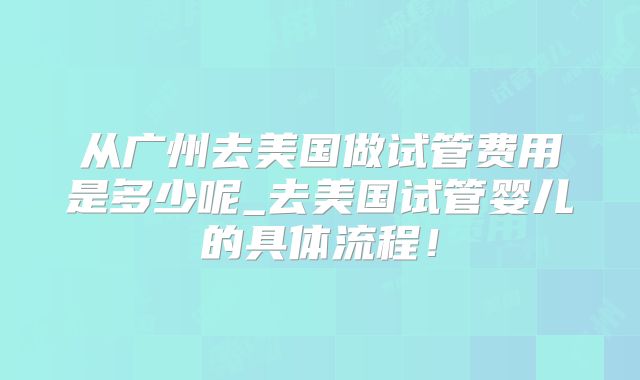 从广州去美国做试管费用是多少呢_去美国试管婴儿的具体流程!