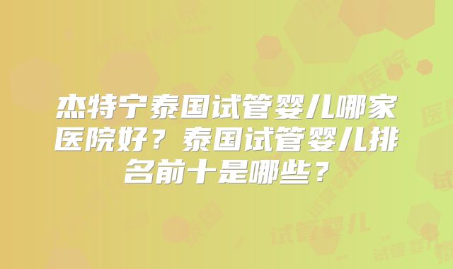 杰特宁泰国试管婴儿哪家医院好?泰国试管婴儿排名前十是哪些?