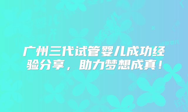 广州三代试管婴儿成功经验分享，助力梦想成真！