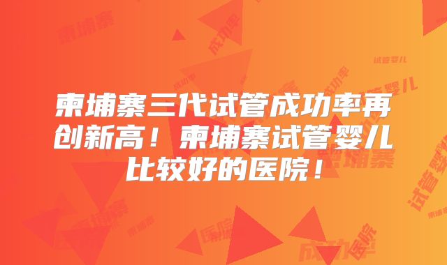 柬埔寨三代试管成功率再创新高!柬埔寨试管婴儿比较好的医院!