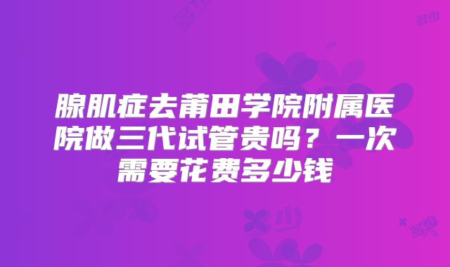 腺肌症去莆田学院附属医院做三代试管贵吗?一次需要花费多少钱