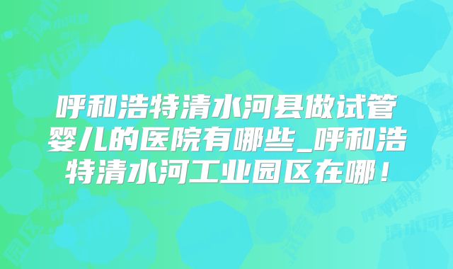 呼和浩特清水河县做试管婴儿的医院有哪些_呼和浩特清水河工业园区在哪!