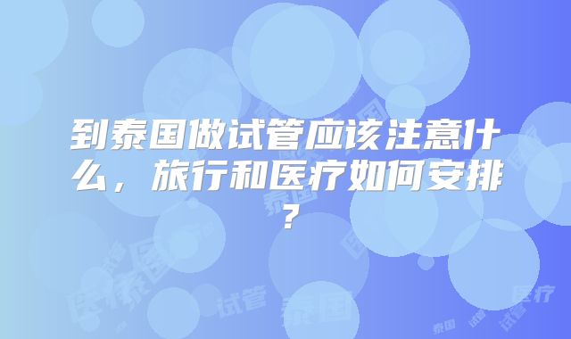 到泰国做试管应该注意什么,旅行和医疗如何安排?