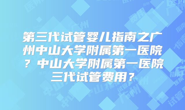 第三代试管婴儿指南之广州中山大学附属第一医院?中山大学附属第一医院三代试管费用?