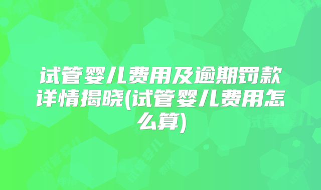 试管婴儿费用及逾期罚款详情揭晓(试管婴儿费用怎么算)