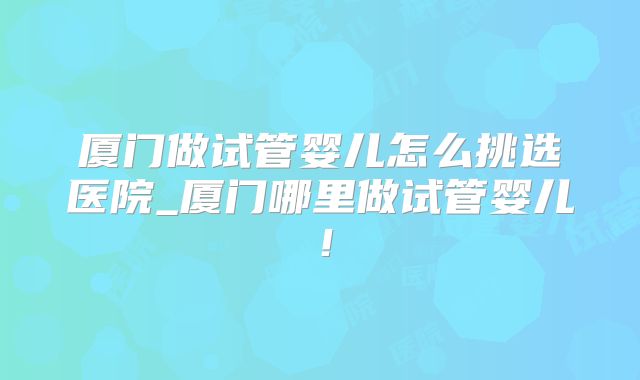 厦门做试管婴儿怎么挑选医院_厦门哪里做试管婴儿！