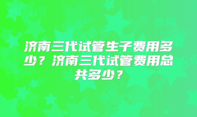 济南三代试管生子费用多少？济南三代试管费用总共多少？