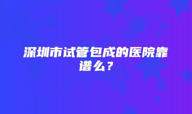 深圳市试管包成的医院靠谱么?