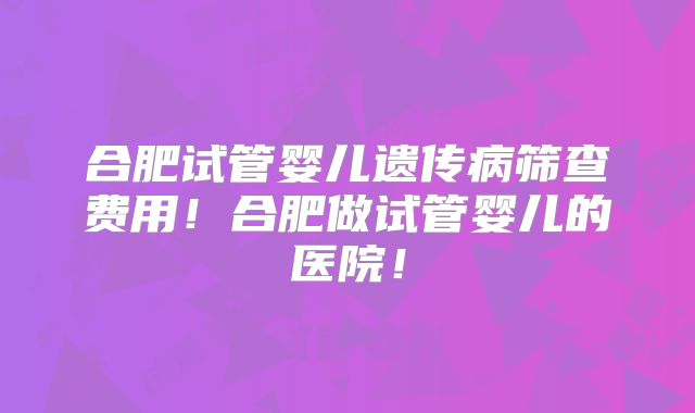 合肥试管婴儿遗传病筛查费用！合肥做试管婴儿的医院！