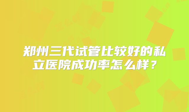郑州三代试管比较好的私立医院成功率怎么样？