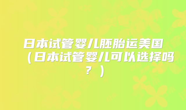 日本试管婴儿胚胎运美国(日本试管婴儿可以选择吗?)