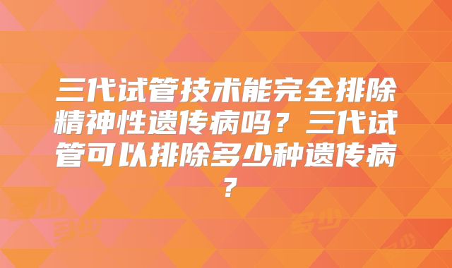 三代试管技术能完全排除精神性遗传病吗?三代试管可以排除多少种遗传病?