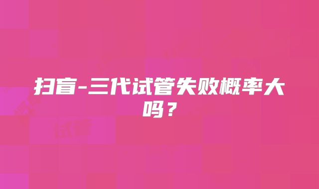 扫盲-三代试管失败概率大吗？