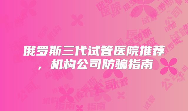 俄罗斯三代试管医院推荐,机构公司防骗指南