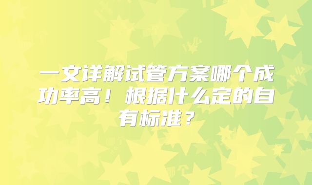 一文详解试管方案哪个成功率高!根据什么定的自有标准?