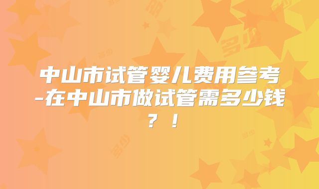 中山市试管婴儿费用参考-在中山市做试管需多少钱?!