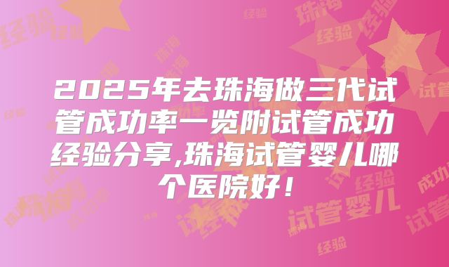 2025年去珠海做三代试管成功率一览附试管成功经验分享,珠海试管婴儿哪个医院好！