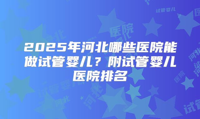 2025年河北哪些医院能做试管婴儿？附试管婴儿医院排名