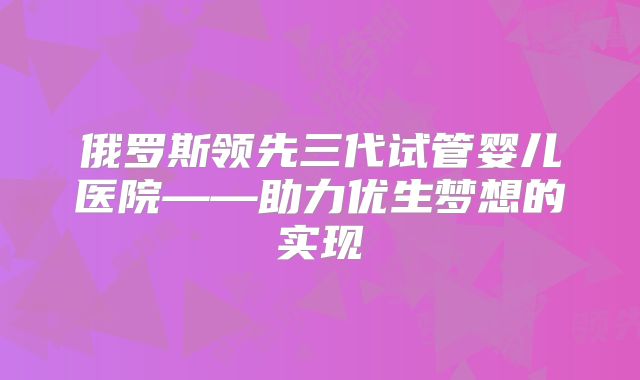 俄罗斯领先三代试管婴儿医院——助力优生梦想的实现