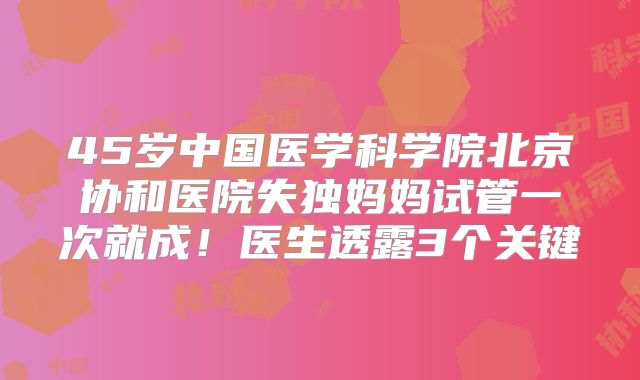 45岁中国医学科学院北京协和医院失独妈妈试管一次就成!医生透露3个关键