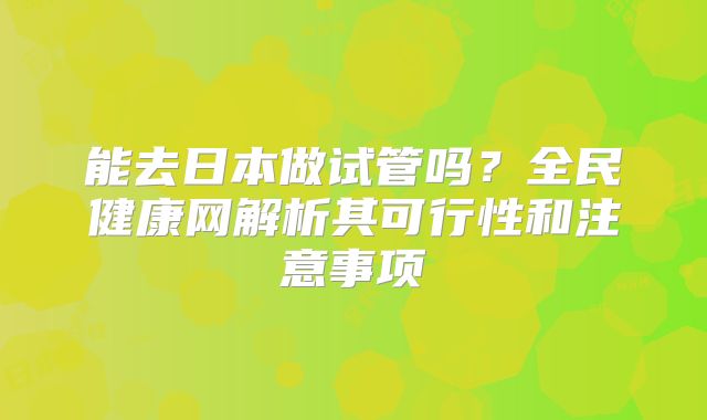 能去日本做试管吗?全民健康网解析其可行性和注意事项