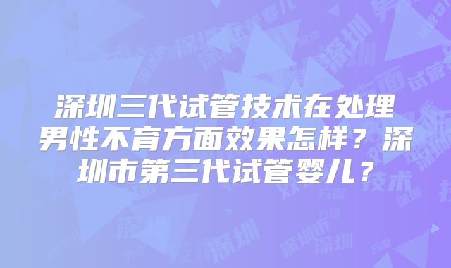 深圳三代试管技术在处理男性不育方面效果怎样?深圳市第三代试管婴儿?