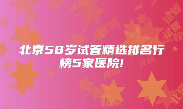 北京58岁试管精选排名行榜5家医院!