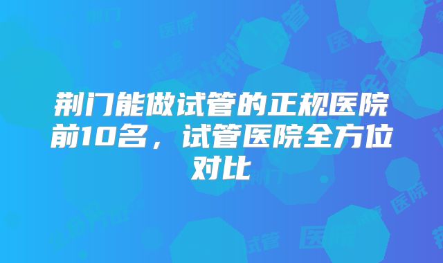 荆门能做试管的正规医院前10名,试管医院全方位对比