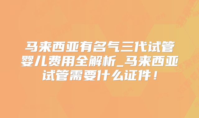 马来西亚有名气三代试管婴儿费用全解析_马来西亚试管需要什么证件！