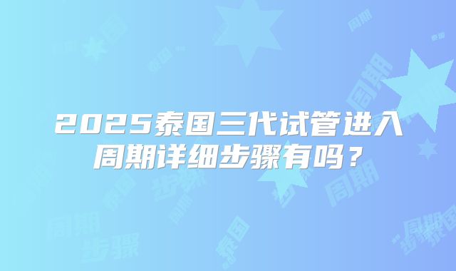2025泰国三代试管进入周期详细步骤有吗？