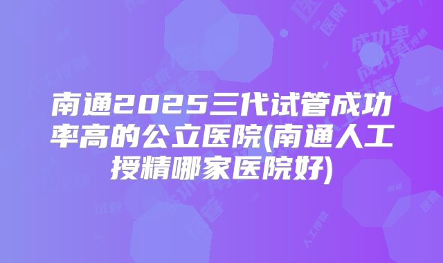 南通2025三代试管成功率高的公立医院(南通人工授精哪家医院好)