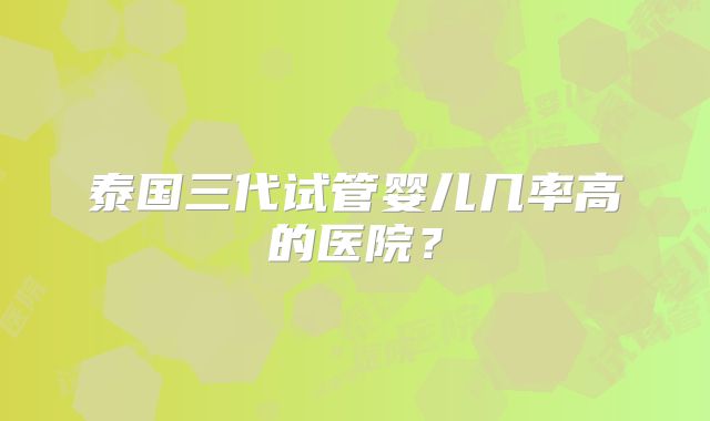 泰国三代试管婴儿几率高的医院？