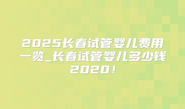 2025长春试管婴儿费用一览_长春试管婴儿多少钱2020!