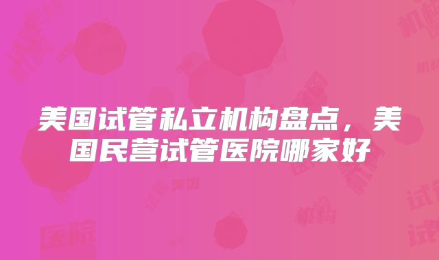 美国试管私立机构盘点,美国民营试管医院哪家好