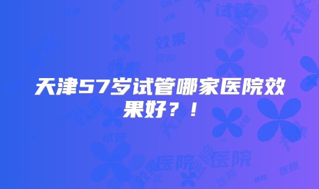 天津57岁试管哪家医院效果好?!