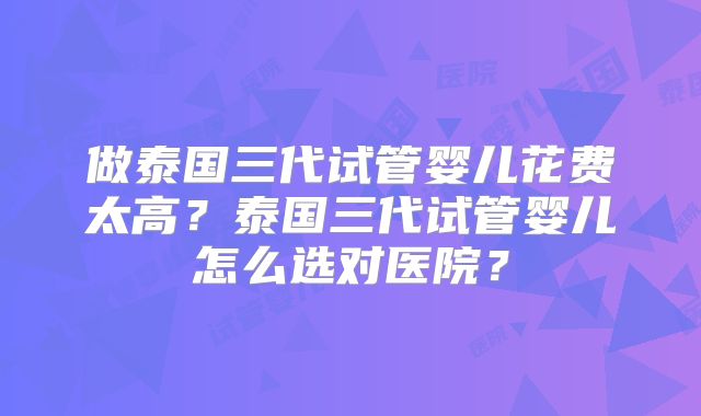 做泰国三代试管婴儿花费太高?泰国三代试管婴儿怎么选对医院?